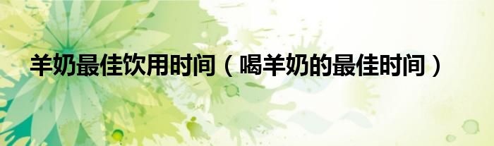 羊奶最佳饮用时间（喝羊奶的最佳时间）