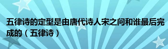 五律诗的定型是由唐代诗人宋之问和谁最后完成的（五律诗）