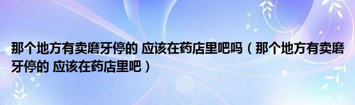 那个地方有卖磨牙停的 应该在药店里吧吗（那个地方有卖磨牙停的 应该在药店里吧）