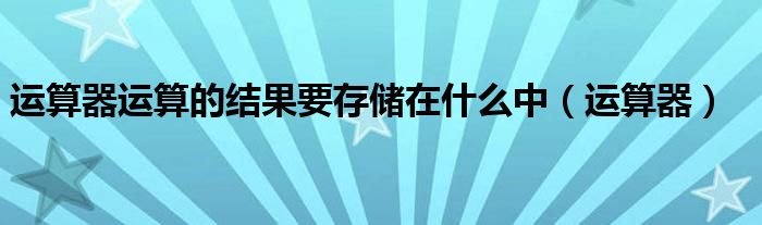 运算器运算的结果要存储在什么中（运算器）