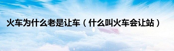 火车为什么老是让车（什么叫火车会让站）