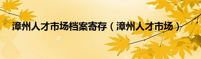 漳州人才市场档案寄存（漳州人才市场）