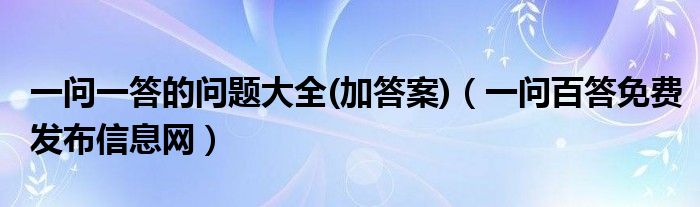 一问一答的问题大全(加答案)（一问百答免费发布信息网）