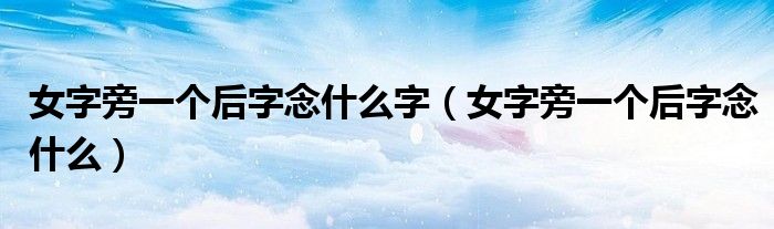 女字旁一个后字念什么字（女字旁一个后字念什么）