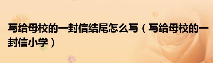 写给母校的一封信结尾怎么写（写给母校的一封信小学）