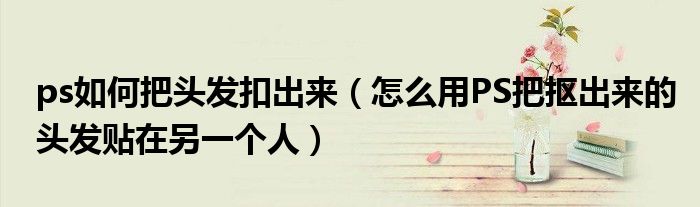 ps如何把头发扣出来（怎么用PS把抠出来的头发贴在另一个人）