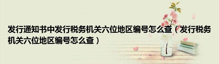 发行通知书中发行税务机关六位地区编号怎么查（发行税务机关六位地区编号怎么查）