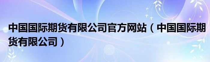 中国国际期货有限公司官方网站（中国国际期货有限公司）