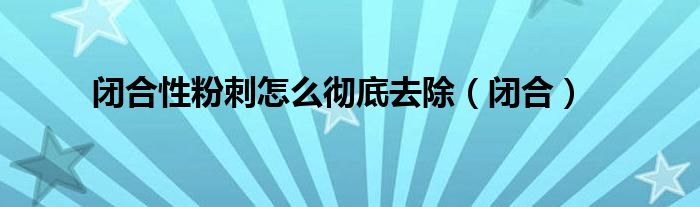 闭合性粉刺怎么彻底去除（闭合）
