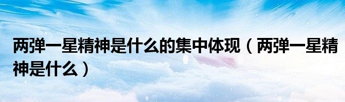 两弹一星精神是什么的集中体现（两弹一星精神是什么）