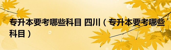 专升本要考哪些科目 四川（专升本要考哪些科目）