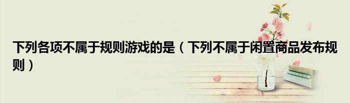 下列各项不属于规则游戏的是（下列不属于闲置商品发布规则）