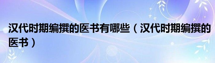 汉代时期编撰的医书有哪些（汉代时期编撰的医书）