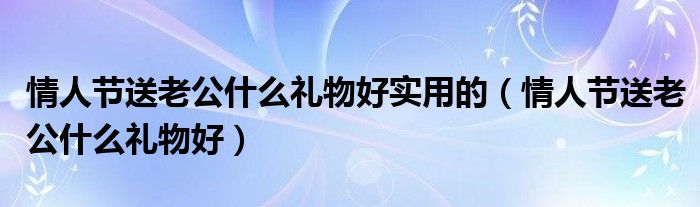 情人节送老公什么礼物好实用的（情人节送老公什么礼物好）