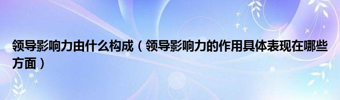 领导影响力由什么构成（领导影响力的作用具体表现在哪些方面）