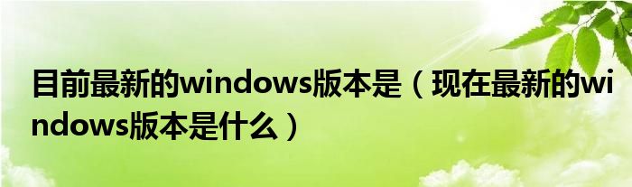 目前最新的windows版本是（现在最新的windows版本是什么）
