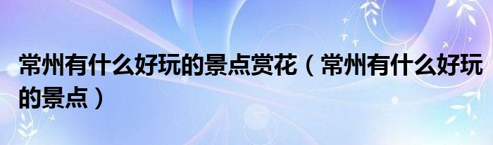 常州有什么好玩的景点赏花（常州有什么好玩的景点）