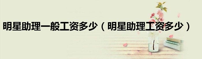 明星助理一般工资多少（明星助理工资多少）