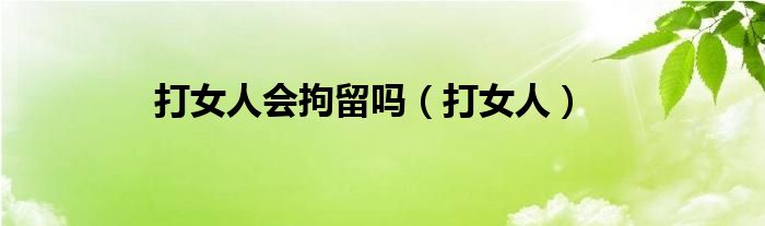 打女人会拘留吗（打女人）