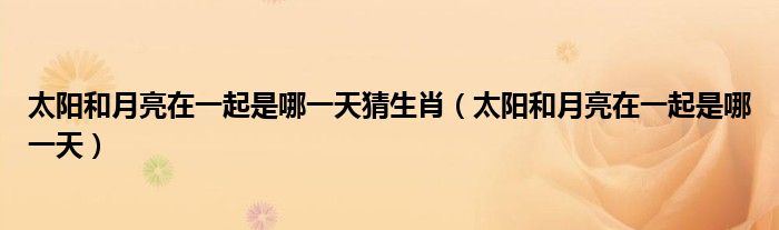 太阳和月亮在一起是哪一天猜生肖（太阳和月亮在一起是哪一天）