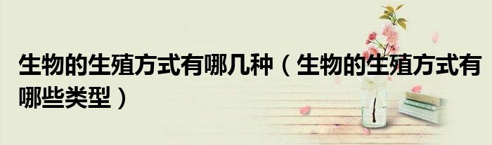 生物的生殖方式有哪几种（生物的生殖方式有哪些类型）