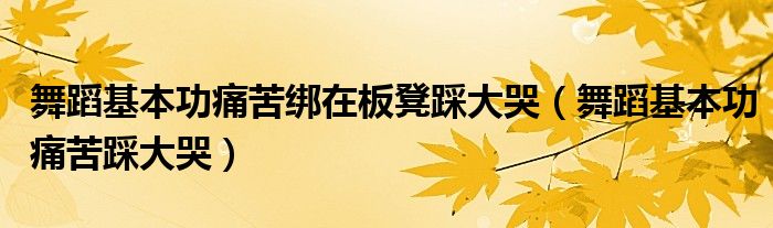 舞蹈基本功痛苦绑在板凳踩大哭（舞蹈基本功痛苦踩大哭）