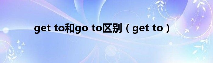 get to和go to区别（get to）