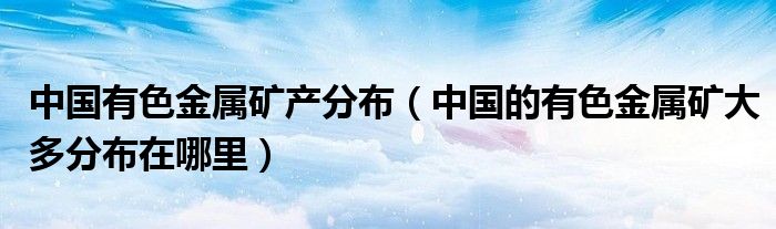 中国有色金属矿产分布（中国的有色金属矿大多分布在哪里）