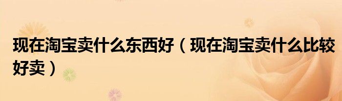 现在淘宝卖什么东西好（现在淘宝卖什么比较好卖）