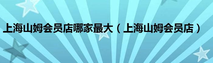 上海山姆会员店哪家最大（上海山姆会员店）