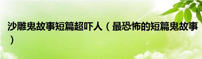 沙雕鬼故事短篇超吓人（最恐怖的短篇鬼故事）