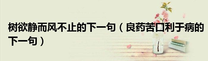 树欲静而风不止的下一句（良药苦口利于病的下一句）