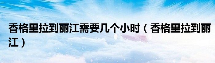 香格里拉到丽江需要几个小时（香格里拉到丽江）