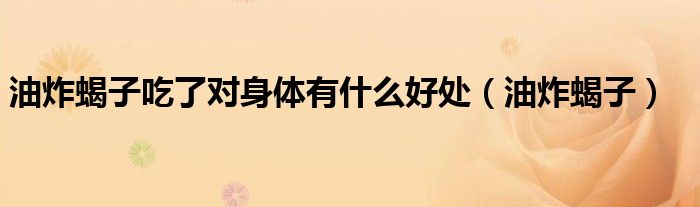油炸蝎子吃了对身体有什么好处（油炸蝎子）