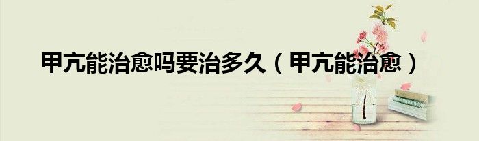 甲亢能治愈吗要治多久（甲亢能治愈）