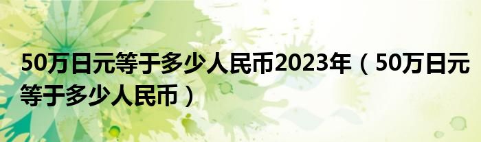 50万日元等于多少人民币2023年（50万日元等于多少人民币）