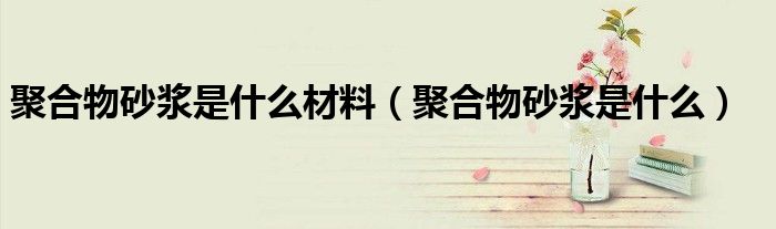 聚合物砂浆是什么材料（聚合物砂浆是什么）