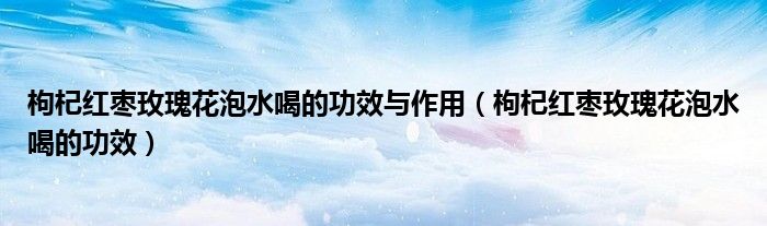 枸杞红枣玫瑰花泡水喝的功效与作用（枸杞红枣玫瑰花泡水喝的功效）