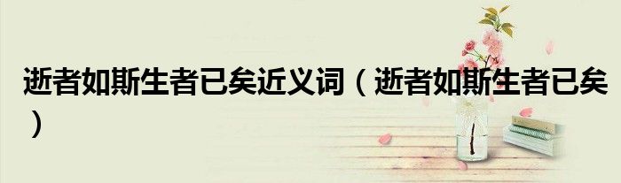 逝者如斯生者已矣近义词（逝者如斯生者已矣）