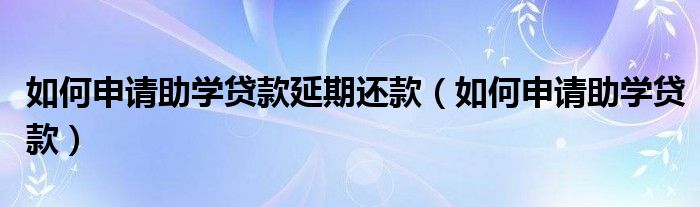 如何申请助学贷款延期还款（如何申请助学贷款）