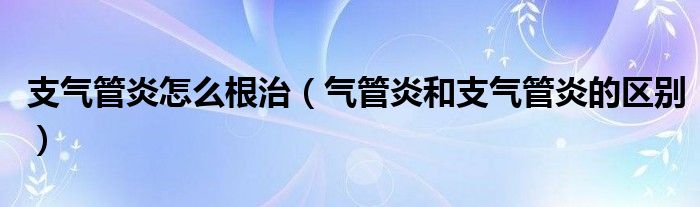 支气管炎怎么根治（气管炎和支气管炎的区别）