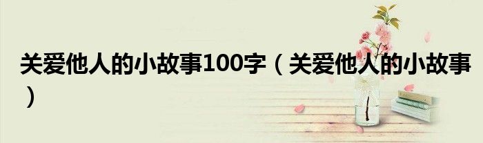 关爱他人的小故事100字（关爱他人的小故事）