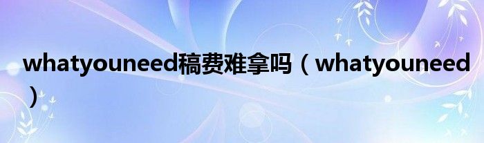 whatyouneed稿费难拿吗（whatyouneed）