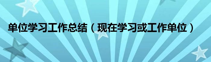 单位学习工作总结（现在学习或工作单位）