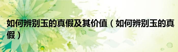 如何辨别玉的真假及其价值（如何辨别玉的真假）