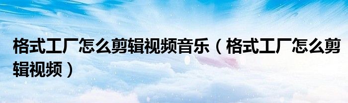 格式工厂怎么剪辑视频音乐（格式工厂怎么剪辑视频）