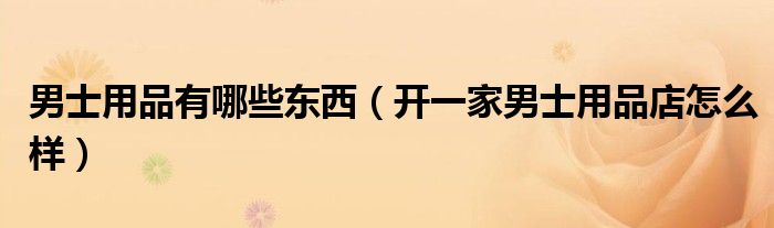 男士用品有哪些东西（开一家男士用品店怎么样）