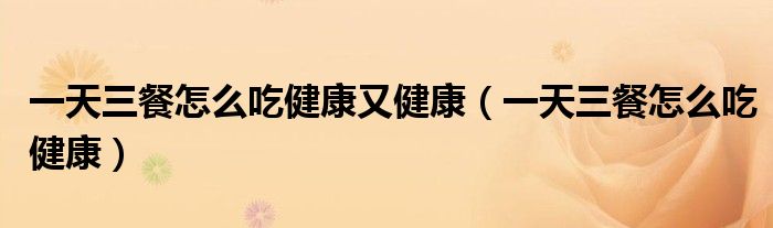 一天三餐怎么吃健康又健康（一天三餐怎么吃健康）