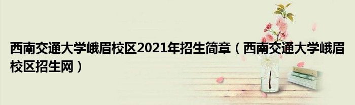 西南交通大学峨眉校区2021年招生简章（西南交通大学峨眉校区招生网）