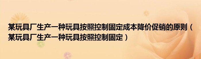 某玩具厂生产一种玩具按照控制固定成本降价促销的原则（某玩具厂生产一种玩具按照控制固定）